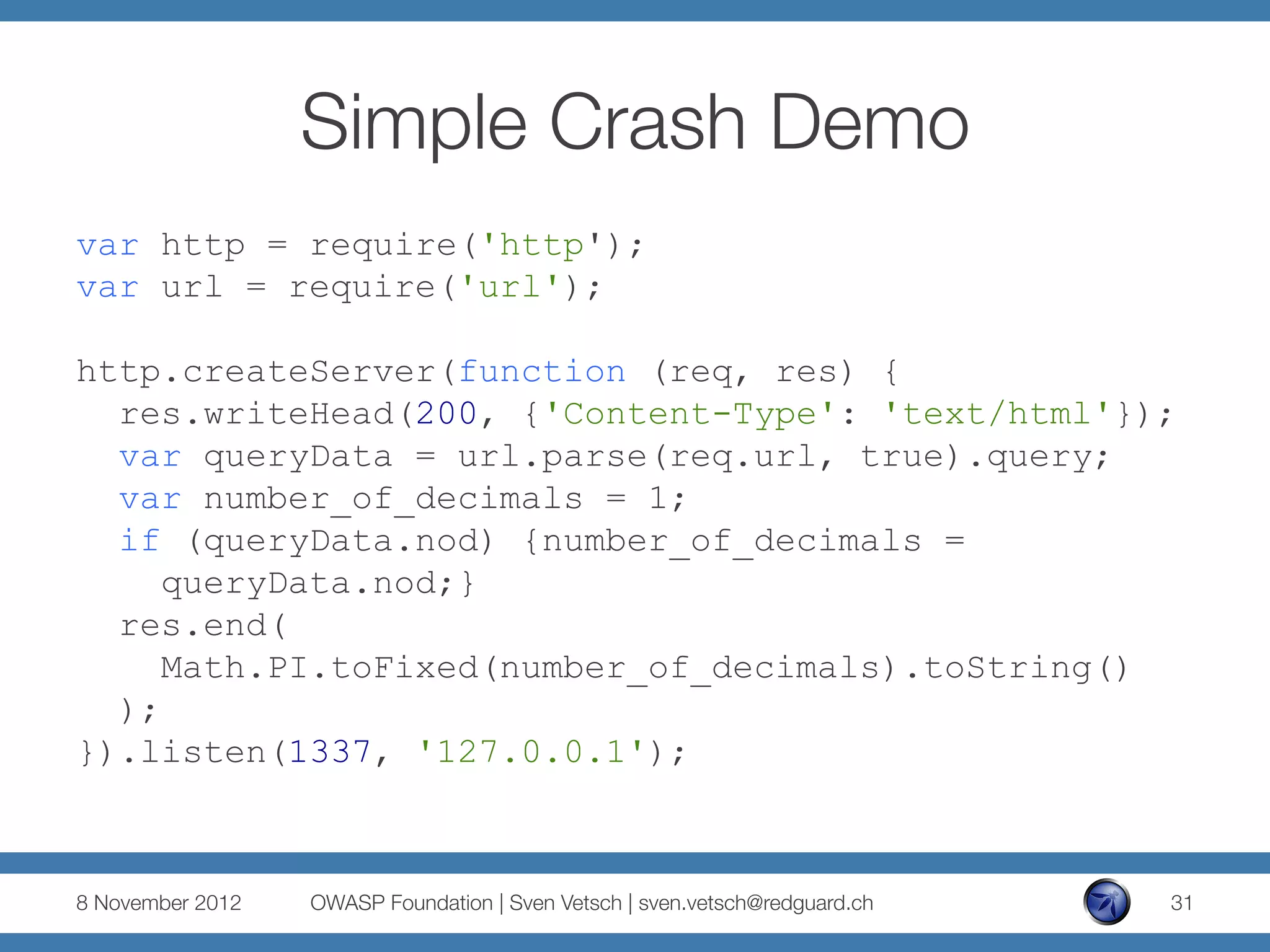 Simple Crash Demo
var http = require('http');
var url = require('url');

http.createServer(function (req, res) {
  res.writeHead(200, {'Content-Type': 'text/html'});
  var queryData = url.parse(req.url, true).query;
  var number_of_decimals = 1;
  if (queryData.nod) {number_of_decimals =
     queryData.nod;}
  res.end(
     Math.PI.toFixed(number_of_decimals).toString()
  );
}).listen(1337, '127.0.0.1');



8 November 2012
   OWASP Foundation | Sven Vetsch | sven.vetsch@redguard.ch
   31
 