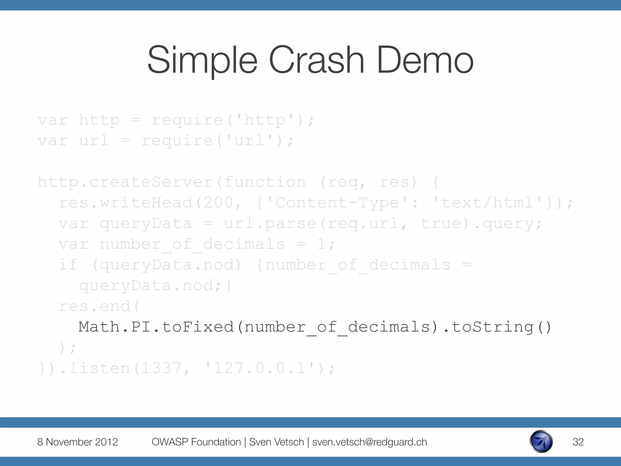 Simple Crash Demo
var http = require('http');
var url = require('url');

http.createServer(function (req, res) {
  res.writeHead(200, {'Content-Type': 'text/html'});
  var queryData = url.parse(req.url, true).query;
  var number_of_decimals = 1;
  if (queryData.nod) {number_of_decimals =
     queryData.nod;}
  res.end(
     Math.PI.toFixed(number_of_decimals).toString()
  );
}).listen(1337, '127.0.0.1');



8 November 2012
   OWASP Foundation | Sven Vetsch | sven.vetsch@redguard.ch
   32
 