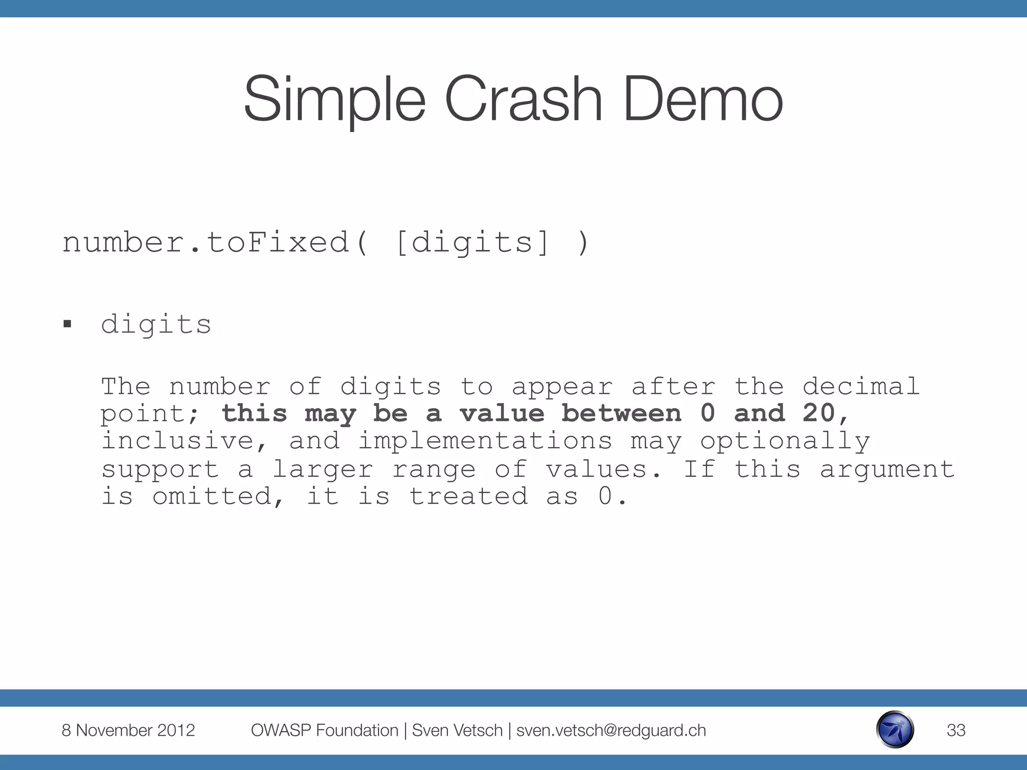Simple Crash Demo

number.toFixed( [digits] )

§    digits
      The number of digits to appear after the decimal
      point; this may be a value between 0 and 20,
      inclusive, and implementations may optionally
      support a larger range of values. If this argument
      is omitted, it is treated as 0.




8 November 2012
   OWASP Foundation | Sven Vetsch | sven.vetsch@redguard.ch
   33
 