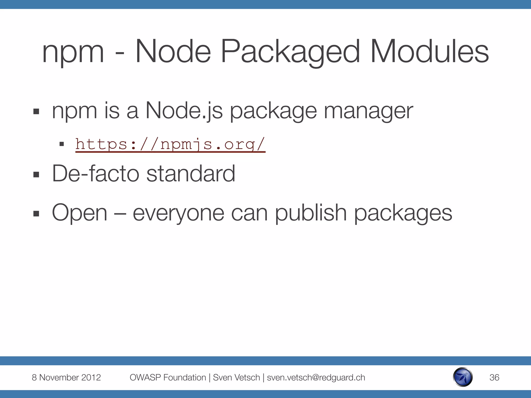 npm - Node Packaged Modules
§    npm is a Node.js package manager
      §    https://npmjs.org/
§    De-facto standard
§    Open – everyone can publish packages




8 November 2012
   OWASP Foundation | Sven Vetsch | sven.vetsch@redguard.ch
   36
 