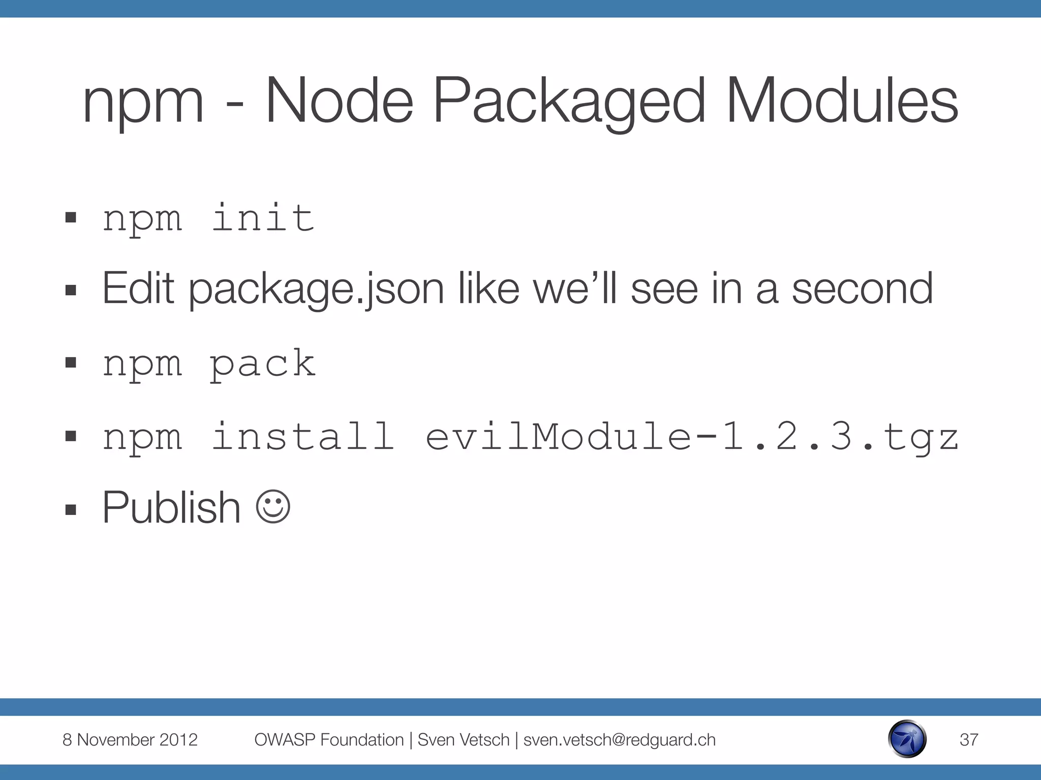 npm - Node Packaged Modules
§    npm init
§    Edit package.json like we’ll see in a second
§    npm pack
§    npm install evilModule-1.2.3.tgz
§    Publish J



8 November 2012
   OWASP Foundation | Sven Vetsch | sven.vetsch@redguard.ch
   37
 