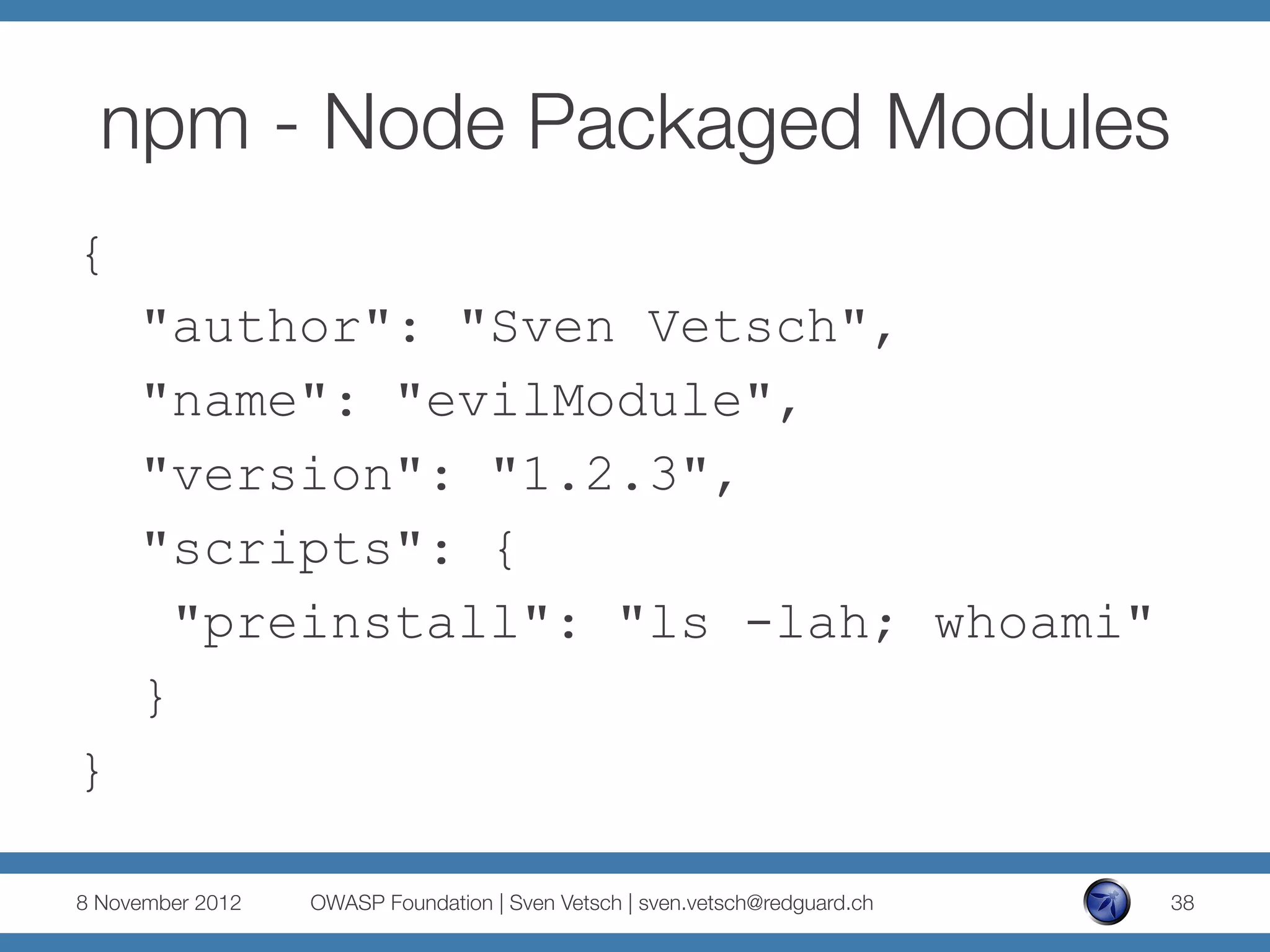 npm - Node Packaged Modules
{
     "author": "Sven Vetsch",
     "name": "evilModule",
     "version": "1.2.3",
     "scripts": {
       "preinstall": "ls -lah; whoami"
     }
}

8 November 2012
   OWASP Foundation | Sven Vetsch | sven.vetsch@redguard.ch
   38
 