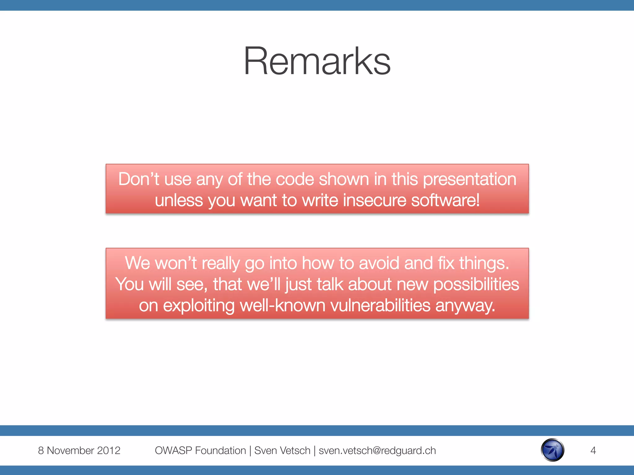 Remarks

               Don’t use any of the code shown in this presentation
                   unless you want to write insecure software!


               We won’t really go into how to avoid and ﬁx things.
              You will see, that we’ll just talk about new possibilities
                on exploiting well-known vulnerabilities anyway.




8 November 2012
   OWASP Foundation | Sven Vetsch | sven.vetsch@redguard.ch
   4
 