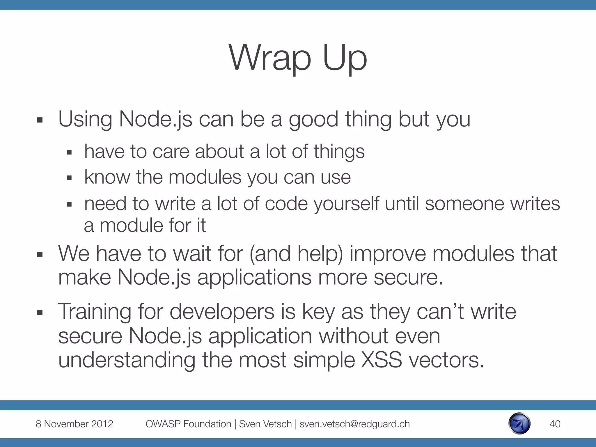 Wrap Up
§    Using Node.js can be a good thing but you
      §    have to care about a lot of things
      §    know the modules you can use
      §    need to write a lot of code yourself until someone writes
            a module for it
§    We have to wait for (and help) improve modules that
      make Node.js applications more secure.
§    Training for developers is key as they can’t write
      secure Node.js application without even
      understanding the most simple XSS vectors.

8 November 2012
   OWASP Foundation | Sven Vetsch | sven.vetsch@redguard.ch
   40
 
