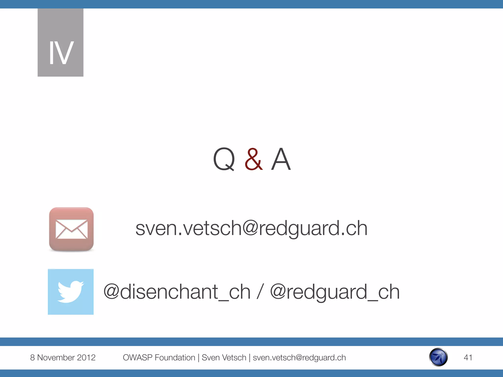 IV
     


                                          Q & A

                       sven.vetsch@redguard.ch
                                                   
                   @disenchant_ch / @redguard_ch

8 November 2012
    OWASP Foundation | Sven Vetsch | sven.vetsch@redguard.ch
   41
 