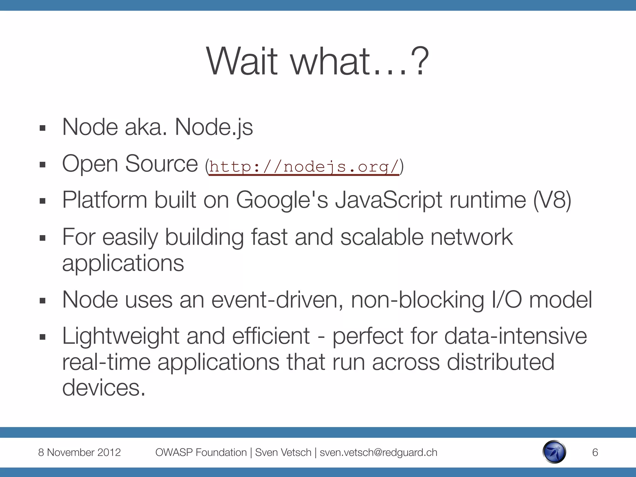 Wait what…?
§    Node aka. Node.js
§    Open Source (http://nodejs.org/)
§    Platform built on Google's JavaScript runtime (V8)
§    For easily building fast and scalable network
      applications
§    Node uses an event-driven, non-blocking I/O model
§    Lightweight and efﬁcient - perfect for data-intensive
      real-time applications that run across distributed
      devices.

8 November 2012
   OWASP Foundation | Sven Vetsch | sven.vetsch@redguard.ch
   6
 
