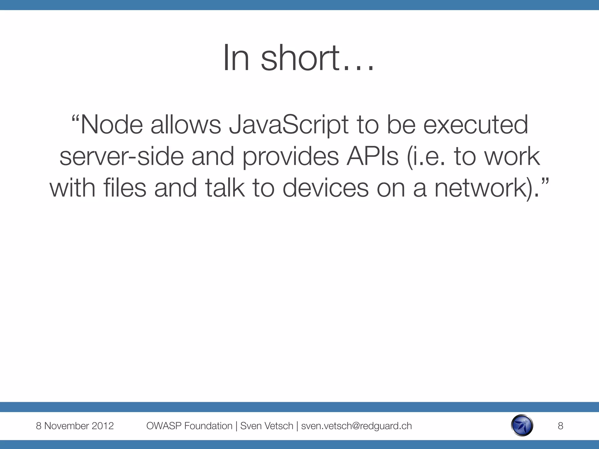 In short…
    “Node allows JavaScript to be executed
   server-side and provides APIs (i.e. to work
  with ﬁles and talk to devices on a network).”




8 November 2012
   OWASP Foundation | Sven Vetsch | sven.vetsch@redguard.ch
   8
 