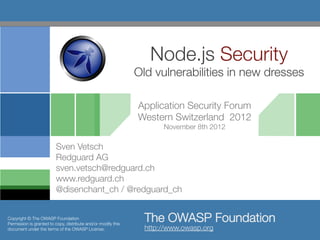 Node.js Security"
                                                               Old vulnerabilities in new dresses

                                                               Application Security Forum
                                                               Western Switzerland 2012
                                                                      November 8th 2012

                         Sven Vetsch
                         Redguard AG
                         sven.vetsch@redguard.ch
                         www.redguard.ch
                         @disenchant_ch / @redguard_ch


Copyright © The OWASP Foundation
Permission is granted to copy, distribute and/or modify this
                                                                 The OWASP Foundation
document under the terms of the OWASP License.
                  http://www.owasp.org 
 
