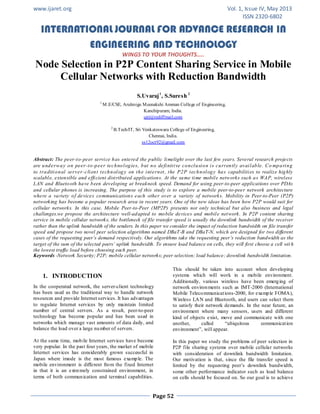 www.ijaret.org Vol. 1, Issue IV, May 2013
ISSN 2320-6802
INTERNATIONAL JOURNAL FOR ADVANCE RESEARCH IN
ENGINEERING AND TECHNOLOGY
WINGS TO YOUR THOUGHTS…..
Page 52
Node Selection in P2P Content Sharing Service in Mobile
Cellular Networks with Reduction Bandwidth
S.Uvaraj1
, S.Suresh 2
1
M.E/CSE, Arulmigu Meenakshi Amman College of Engineering,
Kanchipuram, India.
ujrj@rediffmail.com
2
B.Tech/IT, Sri Venkateswara College of Engineering,
Chennai, India.
ss12oct92@gmail.com
Abstract: The peer-to-peer service has entered the public limelight over the last few years. Several research projects
are underway on peer-to-peer technologies, but no definitive conclusion is currently available. Co mparing
to traditional server-client technology on the internet, the P2P technology has capabilities to realize highly
scalable, extensible and efficient distributed applications. At the same time mobile networks such as WAP, wireless
LAN and Bluetooth have been developing at breakneck speed. Demand for using peer-to-peer applications over PDAs
and cellular phones is increasing. The purpose of this study is to explore a mobile peer-to-peer network architecture
where a variety of devices communications each other over a variety of networks. Mobility in Peer-to-Peer (P2P)
networking has become a popular research area in recent years. One of the new ideas has been how P2P would suit for
cellular networks. In this case, Mobile Peer-to-Peer (MP2P) presents not only technical but also business and legal
challenges.we propose the architecture well-adapted to mobile devices and mobile network. In P2P content sharing
service in mobile cellular networks, the bottleneck of file transfer speed is usually the downlink bandwidth of the receiver
rather than the uplink bandwidth of the senders. In this paper we consider the impact of reduction bandwidth on file transfer
speed and propose two novel peer selection algorithms named DBaT-B and DBaT-N, which are designed for two different
cases of the requesting peer’s demand respectively. Our algorithms take the requesting peer’s reduction bandwidth as the
target of the sum of the selected peers’ uplink bandwidth. To ensure load balance on cells, they will first choose a cell wit h
the lowest traffic load before choosing each peer.
Keywords -Network Security; P2P; mobile cellular networks; peer selection; load balance; downlink bandwidth limitation.
1. INTRODUCTION
In the cooperated network, the server-client technology
has been used as the traditional way to handle network
resources and provide Internet services. It has advantages
to regulate Internet services by only maintain limited
number of central servers. As a result, peer-to-peer
technology has become popular and has been used in
networks which manage vast amounts of data daily, and
balance the load over a large number of servers.
At the same time, mobile Internet services have become
very popular. In the past four years, the market of mobile
Internet services has considerably grown successful in
Japan where imode is the most famous example. The
mobile environment is different from the fixed Internet
in that it is an extremely constrained environment, in
terms of both communication and terminal capabilities.
This should be taken into account when developing
systems which will work in a mobile environment.
Additionally, various wireless have been emerging of
network environments such as IMT-2000 (International
Mobile Telecommunications-2000, for example FOMA),
Wireless LAN and Bluetooth, and users can select them
to satisfy their network demands. In the near future, an
environment where many sensors, users and different
kind of objects exist, move and communicate with one
another, called “ubiquitous communication
environment”, will appear.
In this paper we study the problems of peer selection in
P2P file sharing systems over mobile cellular networks
with consideration of downlink bandwidth limitation.
Our motivation is that, since the file transfer speed is
limited by the requesting peer’s downlink bandwidth,
some other performance indicator such as load balance
on cells should be focused on. So our goal is to achieve
 