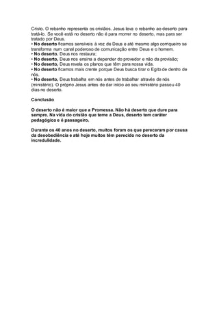 Cristo. O rebanho representa os cristãos. Jesus leva o rebanho ao deserto para
tratá-lo. Se você está no deserto não é para morrer no deserto, mas para ser
tratado por Deus.
• No deserto ficamos sensíveis à voz de Deus e até mesmo algo corriqueiro se
transforma num canal poderoso de comunicação entre Deus e o homem.
• No deserto, Deus nos restaura;
• No deserto, Deus nos ensina a depender do provedor e não da provisão;
• No deserto, Deus revela os planos que têm para nossa vida.
• No deserto ficamos mais crente porque Deus busca tirar o Egito de dentro de
nós.
• No deserto, Deus trabalha em nós antes de trabalhar através de nós
(ministério). O próprio Jesus antes de dar início ao seu ministério passou 40
dias no deserto.
Conclusão
O deserto não é maior que a Promessa. Não há deserto que dure para
sempre. Na vida do cristão que teme a Deus, deserto tem caráter
pedagógico e é passageiro.
Durante os 40 anos no deserto, muitos foram os que pereceram por causa
da desobediência e até hoje muitos têm perecido no deserto da
incredulidade.
 