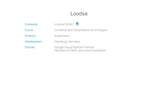 Company: Loodse GmbH
Focus: Container and Cloud Native technologies
Product: Kubermatic
Headquarter: Hamburg, Germany
Partner: Google Cloud Platform Partner
Member of CNCF and Linux Foundation
Loodse
 