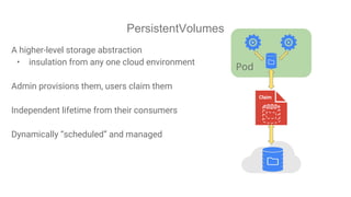 PersistentVolumes
A higher-level storage abstraction
• insulation from any one cloud environment
Admin provisions them, users claim them
Independent lifetime from their consumers
Dynamically “scheduled” and managed
Pod
Claim
 