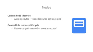 Nodes
Current node lifecycle
• Event executed -> node resource get’s created
General k8s resource lifecycle
• Resource get’s created -> event executed
 