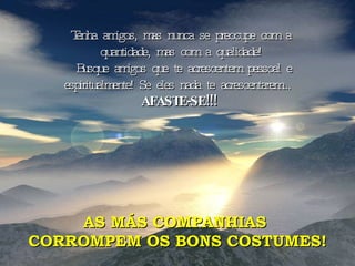 Tenha amigos, mas nunca se preocupe com a quantidade, mas com a qualidade! Busque amigos que te acrescentem pessoal e espiritualmente! Se eles nada te acrescentarem...  AFASTE-SE!!!  AS MÁS COMPANHIAS  CORROMPEM OS BONS COSTUMES! 