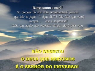 Reme contra a maré!   No decorrer da sua vida, você encontrará pessoas que irão te jogar  “água fria”!!! Irão falar que você é incapaz ...  que é impossível! Dirão que aquilo que você tanto almeja não é para você. NÃO DESISTA! O DEUS QUE SERVIMOS É O SENHOR DO UNIVERSO!   