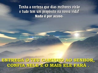 Tenha a certeza que dias melhores virãoTenha a certeza que dias melhores virão
e tudo tem um propósito na nossa vida!e tudo tem um propósito na nossa vida!
Nada é por acaso.Nada é por acaso.
ENTREGA O TEU CAMINHO AO SENHOR,ENTREGA O TEU CAMINHO AO SENHOR,
CONFIA NELE E O MAIS ELE FARÁ .CONFIA NELE E O MAIS ELE FARÁ .
 