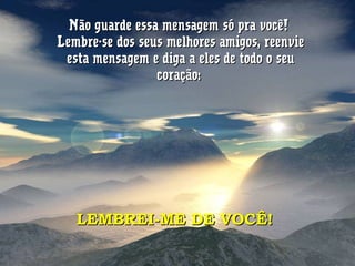 Não guarde essa mensagem só pra você!Não guarde essa mensagem só pra você!
Lembre-se dos seus melhores amigos, reenvieLembre-se dos seus melhores amigos, reenvie
esta mensagem e diga a eles de todo o seuesta mensagem e diga a eles de todo o seu
coração:coração:
LEMBREI-ME DE VOCÊ!LEMBREI-ME DE VOCÊ!
 