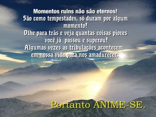 Momentos ruins não são eternos!Momentos ruins não são eternos!
São como tempestades, só duram por algumSão como tempestades, só duram por algum
momento!momento!
Olhe para trás e veja quantas coisas pioresOlhe para trás e veja quantas coisas piores
você já passou e superou!você já passou e superou!
Algumas vezes as tribulações acontecemAlgumas vezes as tribulações acontecem
em nossa vida para nos amadurecer.em nossa vida para nos amadurecer.
Portanto ANIME-SE.Portanto ANIME-SE.
 