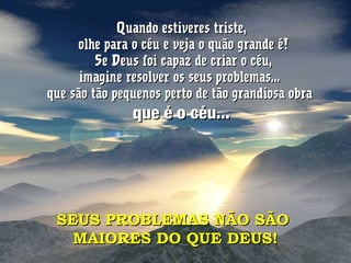 Quando estiveres triste,Quando estiveres triste,
olhe para o céu e veja o quão grande é!olhe para o céu e veja o quão grande é!
Se Deus foi capaz de criar o céu,Se Deus foi capaz de criar o céu,
imagine resolver os seus problemas...imagine resolver os seus problemas...
que são tão pequenos perto de tão grandiosa obraque são tão pequenos perto de tão grandiosa obra
que é o céu...que é o céu...
SEUS PROBLEMAS NÃO SÃOSEUS PROBLEMAS NÃO SÃO
MAIORES DO QUE DEUS!MAIORES DO QUE DEUS!
 