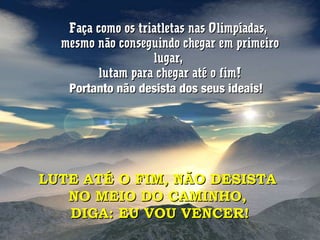 Faça como os triatletas nas Olimpíadas,Faça como os triatletas nas Olimpíadas,
mesmo não conseguindo chegar em primeiromesmo não conseguindo chegar em primeiro
lugar,lugar,
lutam para chegar até o fim!lutam para chegar até o fim!
Portanto não desista dos seus ideais!Portanto não desista dos seus ideais!
LUTE ATÉ O FIM, NÃO DESISTALUTE ATÉ O FIM, NÃO DESISTA
NO MEIO DO CAMINHO,NO MEIO DO CAMINHO,
DIGA: EU VOU VENCER!DIGA: EU VOU VENCER!
 