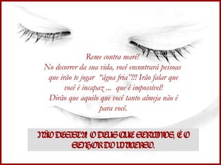 Reme contra maré!  No decorrer da sua vida, você encontrará pessoas  que irão te jogar  “água fria”!!! Irão falar que você é incapaz ...  que é impossível! Dirão que aquilo que você tanto almeja não é para você. NÃO DESISTA! O DEUS QUE SERVIMOS, É O SENHOR DO UNIVERSO. 