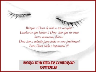 Busque à Deus de todo o seu coração!  Lembre-se que buscar à Deus  tem que ser uma busca constante, diária.  Deus tem a solução para todos os seus problemas! Para Deus nada é impossível !!!  TENHA UMA VIDA DE COMUNHÃO COM DEUS! 
