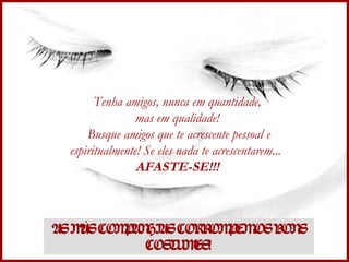 Tenha amigos, nunca em quantidade,  mas em qualidade!  Busque amigos que te acrescente pessoal e espiritualmente! Se eles nada te acrescentarem...  AFASTE-SE!!!  AS MÁS COMPANHIAS CORROMPEM OS BONS COSTUMES! 