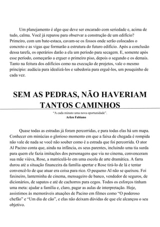 Um planejamento é algo que deve ser encarado com seriedade e, acima de
tudo, calma. Você já reparou para observar a construção de um edifício?
Primeiro, com um bate-estaca, cavam-se os fossos onde serão colocados o
concreto e as vigas que formarão a estrutura do futuro edifício. Após a conclusão
dessa tarefa, os operários darão a ela um período para secagem. E, somente após
esse período, começarão a erguer o primeiro piso, depois o segundo e os demais.
Tanto na feitura dos edifícios como na execução de projetos, vale o mesmo
princípio: audácia para idealizá-los e sabedoria para erguê-los, um pouquinho de
cada vez.



  SEM AS PEDRAS, NÃO HAVERIAM
       TANTOS CAMINHOS
                         “A cada minuto uma nova oportunidade”.
                                  Arlen Fabiano



      Quase todas as estradas já foram percorridas, e para todas elas há um mapa.
Conhecer em minúcias o glorioso momento em que a faixa de chegada é rompida
não vale de nada se você não souber como é a estrada que foi percorrida. O ator
Al Pacino conta que, ainda na infância, os seus parentes, incluindo uma tia surda
para quem ele fazia imitações dos personagens que via no cinema, convenceram
sua mãe viúva, Rose, a matriculá-lo em uma escola de arte dramática. A farra
durou até a situação financeira da família apertar e Rose tirá-lo de lá e tentar
convencê-lo de que atuar era coisa para rico. O pequeno Al não se queixou. Foi
faxineiro, lanterninha de cinema, mensageiro de banco, vendedor de seguros, de
dicionários, de sapatos e até de cachorros para cegos. Todos os esforços tinham
uma meta: ajudar a família e, claro, pagar as aulas de interpretação. Hoje,
assistimos às memoráveis atuações de Pacino em filmes como “O poderoso
chefão” e “Um dia de cão”, e elas não deixam dúvidas de que ele alcançou o seu
objetivo.
 