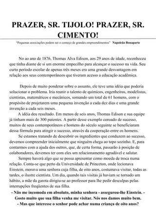 PRAZER, SR. TIJOLO! PRAZER, SR.
           CIMENTO!
   “Pequenas associações podem ser o começo de grandes empreendimentos” Napoleão Bonaparte




      No ao ano de 1876, Thomas Alva Edison, aos 29 anos de idade, reconheceu
que tinha diante de si um enorme empecilho para alcançar o sucesso na vida. Seu
curto período escolar de apenas três meses era uma grande desvantagem em
relação aos seus contemporâneos que tiveram acesso a educação acadêmica.

       Depois de muito ponderar sobre o assunto, ele teve uma idéia que poderia
solucionar o problema. Iria reunir o talento de químicos, engenheiros, modelistas,
cientistas, matemáticos e mecânicos, somando um total de 61 homens, com o
propósito de projetarem uma pequena invenção a cada dez dias e uma grande
invenção a cada seis meses.
      A idéia deu resultado. Em menos de seis anos, Thomas Edison e sua equipe
já tinham mais de 300 patentes. A partir desse exemplo coroado de sucesso,
muitos de seus contemporâneos e homens do século seguinte se beneficiaram
dessa fórmula para atingir o sucesso, através da cooperação entre os homens.
      Se estamos tratando de descobrir os ingredientes que conduzem ao sucesso,
devemos compreender inicialmente que ninguém chega ao topo sozinho. E, para
contarmos com a ajuda dos outros, que, de certa forma, passarão à posição de
colaboradores, devemos ter com eles um relacionamento agradável e salutar.
      Sempre haverá algo que se possa apresentar como moeda de troca numa
relação. Conta-se que perto da Universidade de Princeton, onde lecionava
Einstein, morava uma senhora cuja filha, de oito anos, costumava visitar, todas as
tardes, o ilustre cientista. Um dia, quando tais visitas já haviam se tornado um
hábito, a mãe da garota dirigiu-se ao professor para lhe pedir desculpas pelas
interrupções freqüentes de sua filha.
 - Não me incomoda em absoluto, minha senhora - assegurou-lhe Einstein. -
   Gosto muito que sua filha venha me visitar. Nós nos damos muito bem.
    - Mas que interesse o senhor pode achar numa criança de oito anos?
 