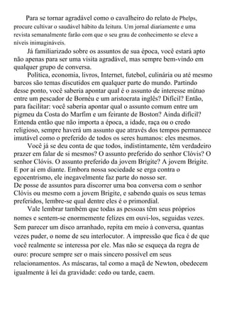 Para se tornar agradável como o cavalheiro do relato de Phelps,
procure cultivar o saudável hábito da leitura. Um jornal diariamente e uma
revista semanalmente farão com que o seu grau de conhecimento se eleve a
níveis inimagináveis.
     Já familiarizado sobre os assuntos de sua época, você estará apto
não apenas para ser uma visita agradável, mas sempre bem-vindo em
qualquer grupo de conversa.
     Política, economia, livros, Internet, futebol, culinária ou até mesmo
barcos são temas discutidos em qualquer parte do mundo. Partindo
desse ponto, você saberia apontar qual é o assunto de interesse mútuo
entre um pescador de Bornéu e um aristocrata inglês? Difícil? Então,
para facilitar: você saberia apontar qual o assunto comum entre um
pigmeu da Costa do Marfim e um feirante de Boston? Ainda difícil?
Entenda então que não importa a época, a idade, raça ou o credo
religioso, sempre haverá um assunto que através dos tempos permanece
imutável como o preferido de todos os seres humanos: eles mesmos.
     Você já se deu conta de que todos, indistintamente, têm verdadeiro
prazer em falar de si mesmos? O assunto preferido do senhor Clóvis? O
senhor Clóvis. O assunto preferido da jovem Brigite? A jovem Brigite.
E por aí em diante. Embora nossa sociedade se erga contra o
egocentrismo, ele inegavelmente faz parte do nosso ser.
De posse de assuntos para discorrer uma boa conversa com o senhor
Clóvis ou mesmo com a jovem Brigite, e sabendo quais os seus temas
preferidos, lembre-se qual dentre eles é o primordial.
     Vale lembrar também que todas as pessoas têm seus próprios
nomes e sentem-se enormemente felizes em ouvi-los, seguidas vezes.
Sem parecer um disco arranhado, repita em meio à conversa, quantas
vezes puder, o nome de seu interlocutor. A impressão que fica é de que
você realmente se interessa por ele. Mas não se esqueça da regra de
ouro: procure sempre ser o mais sincero possível em seus
relacionamentos. As máscaras, tal como a maçã de Newton, obedecem
igualmente à lei da gravidade: cedo ou tarde, caem.
 