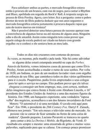 Para satisfazer ambas as partes, o mercado fonográfico estava
então à procura de um branco, com voz de negro, para cantar o Rhythm
and Blues, apelidado em seguida de Rock'n' Roll. A resposta surgiu na
pessoa de Elvis Presley. Agora, caro leitor, fica a pergunta: como o pobre
diretor do teste de Elvis poderia deduzir que nos anos seguintes o
mercado fonográfico estaria justamente à procura daquele rapaz que
saiu do teatro imerso em tristeza?
     Não é possível detectar uma futura pessoa de sucesso apenas com
a convivência de algumas horas ou até mesma de alguns anos. Ninguém
sabe o dia de amanhã. Assim como ninguém tem como prever que
aquele colega de escola poderá ser citado no futuro com grande
orgulho: eu o conheci e ele sentava bem ao meu lado.


           Todos os dias nós cruzamos com centenas de pessoas.
 Às vezes, as mesmas, pela manhã e pela tarde. Não há como adivinhar
       se alguma delas estará estampada amanhã na capa da Forbes.
  Através da história, vemos inúmeros casos de pessoas que como Élvis
 Presley, foram aconselhadas a mudar o rumo de seus sonhos. Por volta
de 1820, em Indiana, os pais de um modesto lavrador viam com orgulho
os esforços de seu filho, que caminhava todos os dias vários quilômetros
   para ir à escola. Paupérrimo, pedia livros emprestados a seus colegas
   para ler após o serviço no campo. Eles podiam prever que ele talvez
    chegasse a conseguir um bom emprego, mas, com certeza, nenhum
deles imaginava que estava frente à frente com Abraham Lincoln, o 16o
presidente dos Estados Unidos da América e uma das maiores figuras da
   história. Em 1900, um banqueiro experiente, uma verdadeira "raposa
velha" dos negócios, aconselhava a um dos futuros investidores da Ford
    Motors: "O automóvel é só uma novidade. O cavalo está aqui para
  ficar". Em 1946, o presidente da 20th Century Fox, Darryl F. Zanuck,
 afirmava nos jornais: "Em seis meses a televisão some do mercado. As
     pessoas vão se cansar de ficar sentadas na frente de uma caixa de
   madeira". Quando pequeno, Luciano Pavarotti se trancava no quarto
     para cantar a ária La Dorina é Mobile, do Rigoletto, de Verdi. O
 resultado era sempre o mesmo: uma enxurrada de gritos e muitas vezes
palavrões, suplicando para que se calasse. Um começo pouco promissor
 