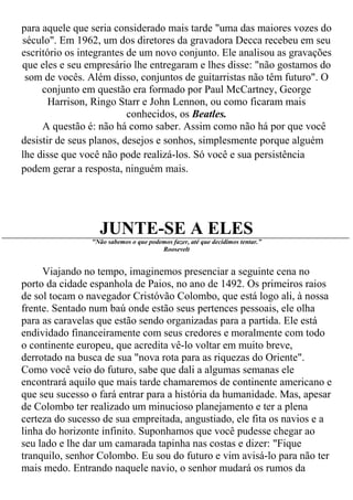 para aquele que seria considerado mais tarde "uma das maiores vozes do
século". Em 1962, um dos diretores da gravadora Decca recebeu em seu
escritório os integrantes de um novo conjunto. Ele analisou as gravações
que eles e seu empresário lhe entregaram e lhes disse: "não gostamos do
 som de vocês. Além disso, conjuntos de guitarristas não têm futuro". O
     conjunto em questão era formado por Paul McCartney, George
       Harrison, Ringo Starr e John Lennon, ou como ficaram mais
                          conhecidos, os Beatles.
     A questão é: não há como saber. Assim como não há por que você
desistir de seus planos, desejos e sonhos, simplesmente porque alguém
lhe disse que você não pode realizá-los. Só você e sua persistência
podem gerar a resposta, ninguém mais.




                  JUNTE-SE A ELES
                "Não sabemos o que podemos fazer, até que decidimos tentar.”
                                       Roosevelt


     Viajando no tempo, imaginemos presenciar a seguinte cena no
porto da cidade espanhola de Paios, no ano de 1492. Os primeiros raios
de sol tocam o navegador Cristóvão Colombo, que está logo ali, à nossa
frente. Sentado num baú onde estão seus pertences pessoais, ele olha
para as caravelas que estão sendo organizadas para a partida. Ele está
endividado financeiramente com seus credores e moralmente com todo
o continente europeu, que acredita vê-lo voltar em muito breve,
derrotado na busca de sua "nova rota para as riquezas do Oriente".
Como você veio do futuro, sabe que dali a algumas semanas ele
encontrará aquilo que mais tarde chamaremos de continente americano e
que seu sucesso o fará entrar para a história da humanidade. Mas, apesar
de Colombo ter realizado um minucioso planejamento e ter a plena
certeza do sucesso de sua empreitada, angustiado, ele fita os navios e a
linha do horizonte infinito. Suponhamos que você pudesse chegar ao
seu lado e lhe dar um camarada tapinha nas costas e dizer: "Fique
tranquilo, senhor Colombo. Eu sou do futuro e vim avisá-lo para não ter
mais medo. Entrando naquele navio, o senhor mudará os rumos da
 