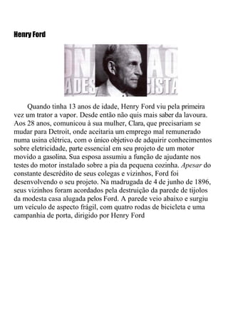 Henry Ford




     Quando tinha 13 anos de idade, Henry Ford viu pela primeira
vez um trator a vapor. Desde então não quis mais saber da lavoura.
Aos 28 anos, comunicou à sua mulher, Clara, que precisariam se
mudar para Detroit, onde aceitaria um emprego mal remunerado
numa usina elétrica, com o único objetivo de adquirir conhecimentos
sobre eletricidade, parte essencial em seu projeto de um motor
movido a gasolina. Sua esposa assumiu a função de ajudante nos
testes do motor instalado sobre a pia da pequena cozinha. Apesar do
constante descrédito de seus colegas e vizinhos, Ford foi
desenvolvendo o seu projeto. Na madrugada de 4 de junho de 1896,
seus vizinhos foram acordados pela destruição da parede de tijolos
da modesta casa alugada pelos Ford. A parede veio abaixo e surgiu
um veículo de aspecto frágil, com quatro rodas de bicicleta e uma
campanhia de porta, dirigido por Henry Ford
 