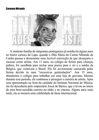 Carmem Miranda




    A modesta família de imigrantes portugueses já residia há alguns anos
no bairro carioca da Lapa, quando a filha Maria do Carmo Miranda da
Cunha passou a demonstrar uma incrível convicção de que alcançaria o
sucesso como artista. Aos 11 anos, no colégio de freiras para crianças
pobres, foi escolhida para recitar uma poesia para o rei e a rainha da
Bélgica, que visitavam o Brasil. Ela foi severamente censurada pelas
freiras devido às suas "excessivas gesticulações". Aos 15 anos,
abandonou o colégio para trabalhar em uma loja de gravatas. Mesmo
durante esse período, ela continuou a perseguir a carreira de artista. Após
uma apresentação na festa de caridade do Instituto Nacional de Música,
ela foi descoberta pelo empresário Josué de Barros, que a levou ao início
de uma bem-sucedida carreira no rádio e no cinema. Alguns anos mais
tarde, ela se tornaria uma celebridade de fama internacional.
 
