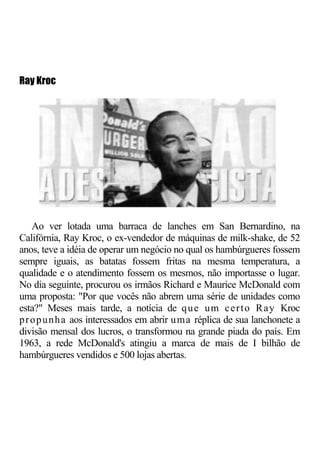 Ray Kroc




    Ao ver lotada uma barraca de lanches em San Bernardino, na
Califórnia, Ray Kroc, o ex-vendedor de máquinas de milk-shake, de 52
anos, teve a idéia de operar um negócio no qual os hambúrgueres fossem
sempre iguais, as batatas fossem fritas na mesma temperatura, a
qualidade e o atendimento fossem os mesmos, não importasse o lugar.
No dia seguinte, procurou os irmãos Richard e Maurice McDonald com
uma proposta: "Por que vocês não abrem uma série de unidades como
esta?" Meses mais tarde, a notícia de q u e u m c e r t o R a y Kroc
p r o p u n h a aos interessados em abrir u ma réplica de sua lanchonete a
divisão mensal dos lucros, o transformou na grande piada do país. Em
1963, a rede McDonald's atingiu a marca de mais de I bilhão de
hambúrgueres vendidos e 500 lojas abertas.
 