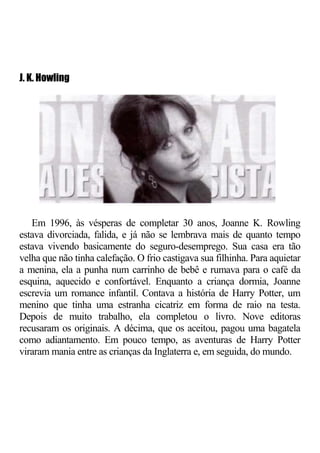J. K. Howling




   Em 1996, às vésperas de completar 30 anos, Joanne K. Rowling
estava divorciada, falida, e já não se lembrava mais de quanto tempo
estava vivendo basicamente do seguro-desemprego. Sua casa era tão
velha que não tinha calefação. O frio castigava sua filhinha. Para aquietar
a menina, ela a punha num carrinho de bebê e rumava para o café da
esquina, aquecido e confortável. Enquanto a criança dormia, Joanne
escrevia um romance infantil. Contava a história de Harry Potter, um
menino que tinha uma estranha cicatriz em forma de raio na testa.
Depois de muito trabalho, ela completou o livro. Nove editoras
recusaram os originais. A décima, que os aceitou, pagou uma bagatela
como adiantamento. Em pouco tempo, as aventuras de Harry Potter
viraram mania entre as crianças da Inglaterra e, em seguida, do mundo.
 