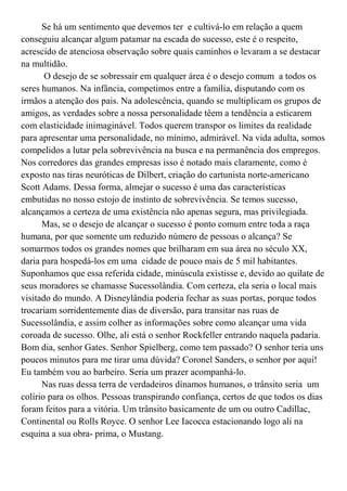 Se há um sentimento que devemos ter e cultivá-lo em relação a quem
conseguiu alcançar algum patamar na escada do sucesso, este é o respeito,
acrescido de atenciosa observação sobre quais caminhos o levaram a se destacar
na multidão.
       O desejo de se sobressair em qualquer área é o desejo comum a todos os
seres humanos. Na infância, competimos entre a família, disputando com os
irmãos a atenção dos pais. Na adolescência, quando se multiplicam os grupos de
amigos, as verdades sobre a nossa personalidade têem a tendência a esticarem
com elasticidade inimaginável. Todos querem transpor os limites da realidade
para apresentar uma personalidade, no mínimo, admirável. Na vida adulta, somos
compelidos a lutar pela sobrevivência na busca e na permanência dos empregos.
Nos corredores das grandes empresas isso é notado mais claramente, como é
exposto nas tiras neuróticas de Dilbert, criação do cartunista norte-americano
Scott Adams. Dessa forma, almejar o sucesso é uma das características
embutidas no nosso estojo de instinto de sobrevivência. Se temos sucesso,
alcançamos a certeza de uma existência não apenas segura, mas privilegiada.
      Mas, se o desejo de alcançar o sucesso é ponto comum entre toda a raça
humana, por que somente um reduzido número de pessoas o alcança? Se
somarmos todos os grandes nomes que brilharam em sua área no século XX,
daria para hospedá-los em uma cidade de pouco mais de 5 mil habitantes.
Suponhamos que essa referida cidade, minúscula existisse e, devido ao quilate de
seus moradores se chamasse Sucessolândia. Com certeza, ela seria o local mais
visitado do mundo. A Disneylândia poderia fechar as suas portas, porque todos
trocariam sorridentemente dias de diversão, para transitar nas ruas de
Sucessolândia, e assim colher as informações sobre como alcançar uma vida
coroada de sucesso. Olhe, ali está o senhor Rockfeller entrando naquela padaria.
Bom dia, senhor Gates. Senhor Spielberg, como tem passado? O senhor teria uns
poucos minutos para me tirar uma dúvida? Coronel Sanders, o senhor por aqui!
Eu também vou ao barbeiro. Seria um prazer acompanhá-lo.
      Nas ruas dessa terra de verdadeiros dínamos humanos, o trânsito seria um
colírio para os olhos. Pessoas transpirando confiança, certos de que todos os dias
foram feitos para a vitória. Um trânsito basicamente de um ou outro Cadillac,
Continental ou Rolls Royce. O senhor Lee Iacocca estacionando logo ali na
esquina a sua obra- prima, o Mustang.
 