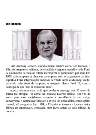 Lee lacocca




    Lido Anthony Iacocca, mundialmente célebre como Lee Iacocca, o
filho de imigrantes italianos, de estagiário chegou à presidência da Ford.
A sua história de sucesso estaria incompleta se parássemos por aqui. Em
1978, após empinar as finanças da empresa com o lançamento da linha
esportiva Ford, integrada por sucessos de venda como o Mustang, ele foi
demitido pelo dono da empresa, o magnata Henry Ford III, com a
desculpa de que "não ia com a sua cara".
    Iacocca resumiu mais tarde que perder o emprego aos 55 anos, de
forma tão abrupta, foi como ser chutado Everest abaixo. Em vez de
voltar para casa cabisbaixo, assumiu a presidência da sua antiga
concorrente, a combalida Chrysler, e exigiu um único dólar, como salário
mensal, até reerguê-la. Em 1984, a Chrysler se tornava a terceira maior
fábrica de automóveis, embalada num lucro anual de dois bilhões de
dólares.
 
