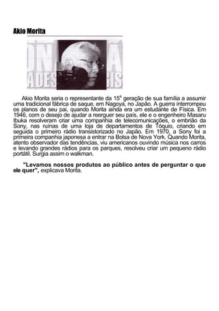 Akio Morita




    Akio Morita seria o representante da 15a geração de sua família a assumir
uma tradicional fábrica de saque, em Nagoya, no Japão. A guerra interrompeu
os planos de seu pai, quando Morita ainda era um estudante de Física. Em
1946, com o desejo de ajudar a reerguer seu país, ele e o engenheiro Masaru
Ibuka resolveram criar uma companhia de telecomunicações, o embrião da
Sony, nas ruínas de uma loja de departamentos de Tóquio, criando em
seguida o primeiro rádio transistorizado no Japão. Em 1970, a Sony foi a
primeira companhia japonesa a entrar na Bolsa de Nova York. Quando Morita,
atento observador das tendências, viu americanos ouvindo música nos carros
e levando grandes rádios para os parques, resolveu criar um pequeno rádio
portátil. Surgia assim o walkman.
    "Levamos nossos produtos ao público antes de perguntar o que
ele quer", explicava Morita.
 