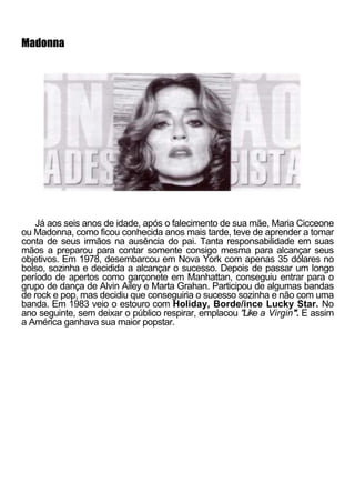 Madonna




   Já aos seis anos de idade, após o falecimento de sua mãe, Maria Cicceone
ou Madonna, como ficou conhecida anos mais tarde, teve de aprender a tomar
conta de seus irmãos na ausência do pai. Tanta responsabilidade em suas
mãos a preparou para contar somente consigo mesma para alcançar seus
objetivos. Em 1978, desembarcou em Nova York com apenas 35 dólares no
bolso, sozinha e decidida a alcançar o sucesso. Depois de passar um longo
período de apertos como garçonete em Manhattan, conseguiu entrar para o
grupo de dança de Alvin Ailey e Marta Grahan. Participou de algumas bandas
de rock e pop, mas decidiu que conseguiria o sucesso sozinha e não com uma
banda. Em 1983 veio o estouro com Holiday, Borde/ince Lucky Star. No
ano seguinte, sem deixar o público respirar, emplacou "Like a Virgin". E assim
a América ganhava sua maior popstar.
 