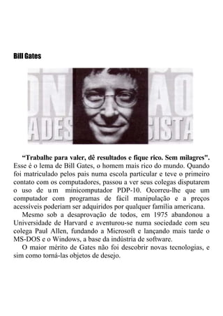 Bill Gates




   “Trabalhe para valer, dê resultados e fique rico. Sem milagres".
Esse é o lema de Bill Gates, o homem mais rico do mundo. Quando
foi matriculado pelos pais numa escola particular e teve o primeiro
contato com os computadores, passou a ver seus colegas disputarem
o uso de u m minicomputador PDP-10. Ocorreu-lhe que um
computador com programas de fácil manipulação e a preços
acessíveis poderiam ser adquiridos por qualquer família americana.
   Mesmo sob a desaprovação de todos, em 1975 abandonou a
Universidade de Harvard e aventurou-se numa sociedade com seu
colega Paul Allen, fundando a Microsoft e lançando mais tarde o
MS-DOS e o Windows, a base da indústria de software.
   O maior mérito de Gates não foi descobrir novas tecnologias, e
sim como torná-las objetos de desejo.
 