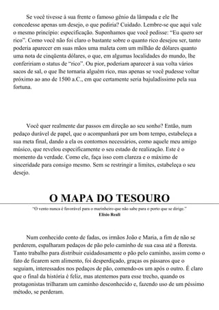 Se você tivesse à sua frente o famoso gênio da lâmpada e ele lhe
concedesse apenas um desejo, o que pediria? Cuidado. Lembre-se que aqui vale
o mesmo princípio: especificação. Suponhamos que você pedisse: “Eu quero ser
rico”. Como você não foi claro o bastante sobre o quanto rico desejou ser, tanto
poderia aparecer em suas mãos uma maleta com um milhão de dólares quanto
uma nota de cinqüenta dólares, o que, em algumas localidades do mundo, lhe
confeririam o status de “rico”. Ou pior, poderiam aparecer à sua volta vários
sacos de sal, o que lhe tornaria alguém rico, mas apenas se você pudesse voltar
próximo ao ano de 1500 a.C., em que certamente seria bajuladíssimo pela sua
fortuna.




     Você quer realmente dar passos em direção ao seu sonho? Então, num
pedaço durável de papel, que o acompanhará por um bom tempo, estabeleça a
sua meta final, dando a ela os contornos necessários, como aquele meu amigo
músico, que revelou especificamente o seu estado de realização. Este é o
momento da verdade. Como ele, faça isso com clareza e o máximo de
sinceridade para consigo mesmo. Sem se restringir a limites, estabeleça o seu
desejo.



                 O MAPA DO TESOURO
        “O vento nunca é favorável para o marinheiro que não sabe para o porto que se dirige.”
                                            Elísio Reali




      Num conhecido conto de fadas, os irmãos João e Maria, a fim de não se
perderem, espalharam pedaços de pão pelo caminho de sua casa até a floresta.
Tanto trabalho para distribuir cuidadosamente o pão pelo caminho, assim como o
fato de ficarem sem alimento, foi desperdiçado, graças os pássaros que o
seguiam, interessados nos pedaços de pão, comendo-os um após o outro. É claro
que o final da história é feliz, mas atentemos para esse trecho, quando os
protagonistas trilharam um caminho desconhecido e, fazendo uso de um péssimo
método, se perderam.
 