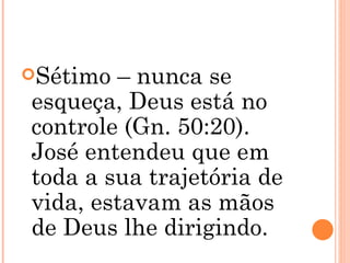 Sétimo – nunca se esqueça, Deus está no controle (Gn. 50:20). José entendeu que em toda a sua trajetória de vida, estavam as mãos de Deus lhe dirigindo. 