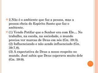 2.Não é o ambiente que faz a pessoa, mas a pessoa cheia do Espírito Santo que faz o ambiente. (1) Vendo Potifar que o Senhor era com Ele… No trabalho, na escola, na sociedade, o mundo precisa ver marcas de Deus em nós (Gn. 39:3). (2) Influenciando e não sendo influenciado (Gn. 39:7,8). (3) A expectativa de Deus a nosso respeito no mundo. José sabia que Deus esperava muito dele (Gn. 39:9). 