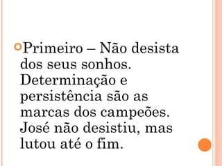Primeiro – Não desista dos seus sonhos. Determinação e persistência são as marcas dos campeões. José não desistiu, mas lutou até o fim. 
