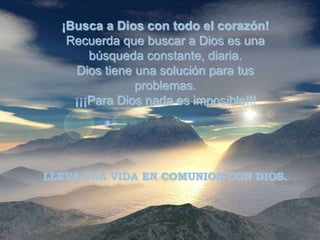 ¡Busca a Dios con todo el corazón!
   Recuerda que buscar a Dios es una
       búsqueda constante, diaria.
    Dios tiene una solución para tus
               problemas.
    ¡¡¡Para Dios nada es imposible!!!




LLEVA UNA VIDA EN COMUNION CON DIOS.
 