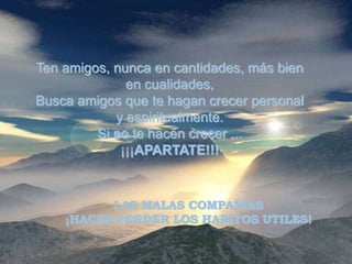 Ten amigos, nunca en cantidades, más bien
              en cualidades,
Busca amigos que te hagan crecer personal
            y espiritualmente.
         Si no te hacen crecer ...
             ¡¡¡APARTATE!!!


          LAS MALAS COMPAÑIAS
    ¡HACEN PERDER LOS HABITOS UTILES!
 