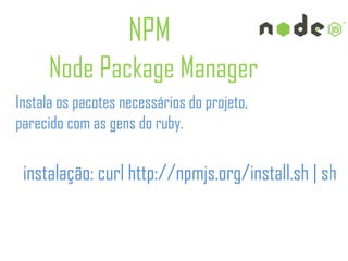 NPM
      Node Package Manager
Instala os pacotes necessários do projeto,
parecido com as gens do ruby.

 instalação: curl http://npmjs.org/install.sh | sh
 