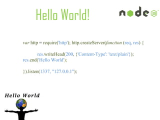 Hello World!
var http = require('http'); http.createServer(function (req, res) {

       res.writeHead(200, {'Content-Type': 'text/plain'}); 
res.end('Hello World'); 

}).listen(1337, "127.0.0.1"); 
 