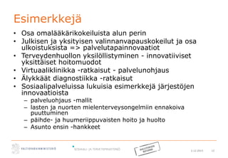 2.12.2015 12
Esimerkkejä
• Osa omalääkärikokeiluista alun perin
• Julkisen ja yksityisen valinnanvapauskokeilut ja osa
ulkoistuksista => palvelutapainnovaatiot
• Terveydenhuollon yksilöllistyminen - innovatiiviset
yksittäiset hoitomuodot
• Virtuaaliklinikka -ratkaisut - palvelunohjaus
• Älykkäät diagnostiikka -ratkaisut
• Sosiaalipalveluissa lukuisia esimerkkejä järjestöjen
innovaatioista
– palveluohjaus -mallit
– lasten ja nuorten mielenterveysongelmiin ennakoiva
puuttuminen
– päihde- ja huumeriippuvaisten hoito ja huolto
– Asunto ensin -hankkeet
 